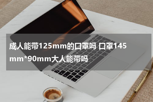 成人能带125mm的口罩吗 口罩145mm*90mm大人能带吗