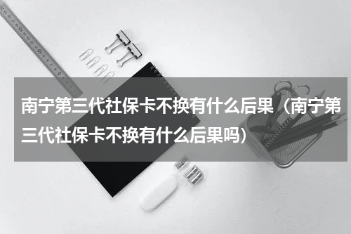 南宁第三代社保卡不换有什么后果（南宁第三代社保卡不换有什么后果吗）