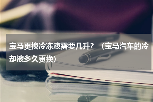 宝马更换冷冻液需要几升？（宝马汽车的冷却液多久更换）