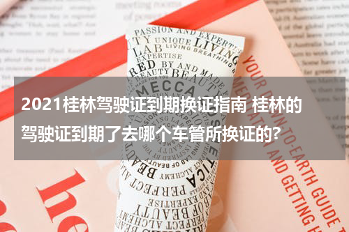 2021桂林驾驶证到期换证指南 桂林的驾驶证到期了去哪个车管所换证的?