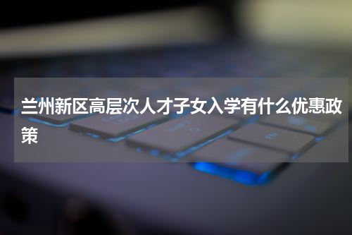 兰州新区高层次人才子女入学有什么优惠政策