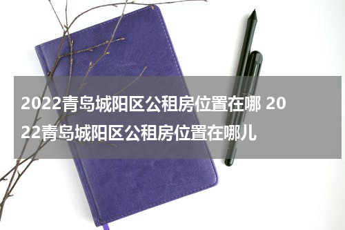 2022青岛城阳区公租房位置在哪 2022青岛城阳区公租房位置在哪儿