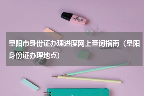 阜阳市身份证办理进度网上查询指南（阜阳身份证办理地点）