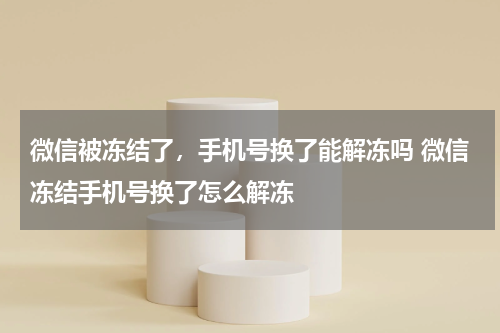 微信被冻结了，手机号换了能解冻吗 微信冻结手机号换了怎么解冻