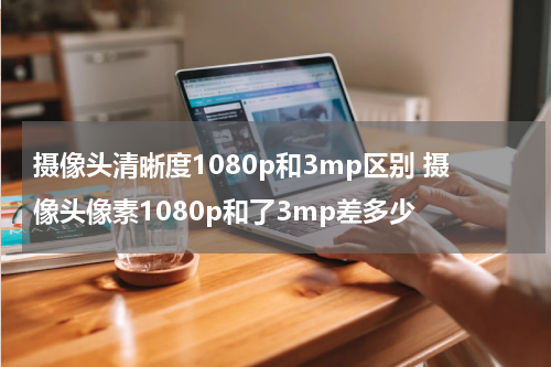 摄像头清晰度1080p和3mp区别 摄像头像素1080p和了3mp差多少