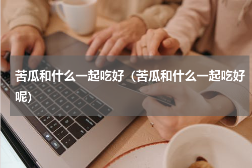 苦瓜和什么一起吃好（苦瓜和什么一起吃好呢）