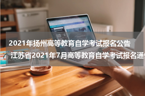 2021年扬州高等教育自学考试报名公告 江苏省2021年7月高等教育自学考试报名通告