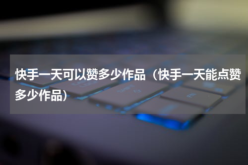 快手一天可以赞多少作品（快手一天能点赞多少作品）
