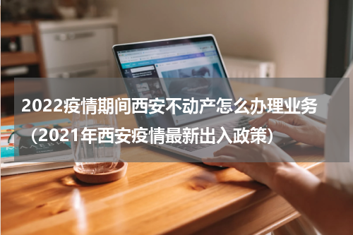 2022疫情期间西安不动产怎么办理业务（2021年西安疫情最新出入政策）