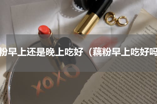 藕粉早上还是晚上吃好（藕粉早上吃好吗）