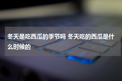冬天是吃西瓜的季节吗 冬天吃的西瓜是什么时候的