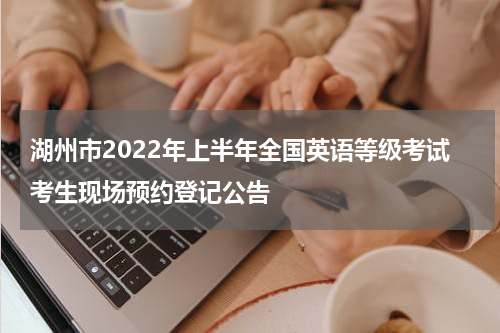 湖州市2022年上半年全国英语等级考试考生现场预约登记公告