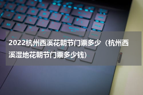 2022杭州西溪花朝节门票多少（杭州西溪湿地花朝节门票多少钱）
