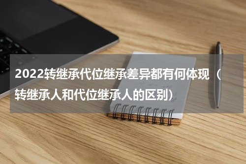 2022转继承代位继承差异都有何体现（转继承人和代位继承人的区别）