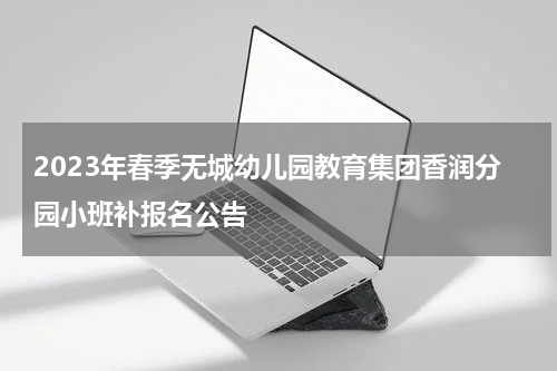2023年春季无城幼儿园教育集团香润分园小班补报名公告