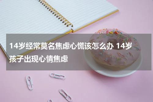 14岁经常莫名焦虑心慌该怎么办 14岁孩子出现心情焦虑