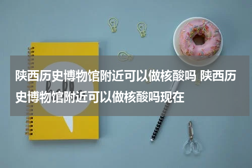陕西历史博物馆附近可以做核酸吗 陕西历史博物馆附近可以做核酸吗现在