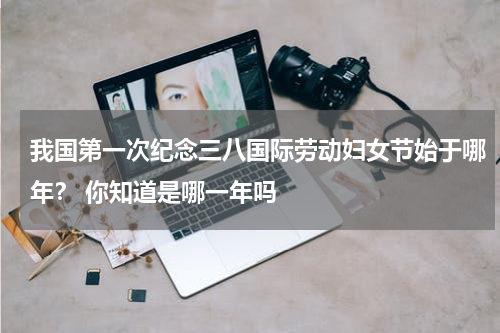 我国第一次纪念三八国际劳动妇女节始于哪年？ 你知道是哪一年吗