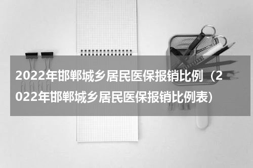 2022年邯郸城乡居民医保报销比例（2022年邯郸城乡居民医保报销比例表）