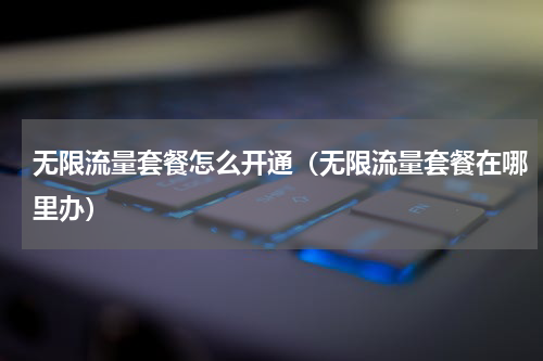 无限流量套餐怎么开通（无限流量套餐在哪里办）