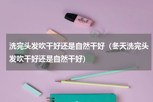洗完头发吹干好还是自然干好（冬天洗完头发吹干好还是自然干好）
