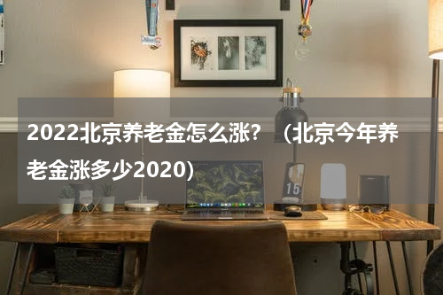 2022北京养老金怎么涨？（北京今年养老金涨多少2020）
