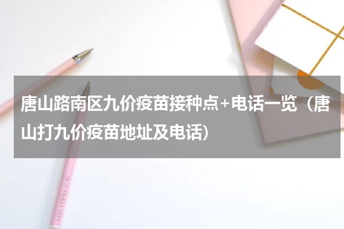 唐山路南区九价疫苗接种点+电话一览（唐山打九价疫苗地址及电话）