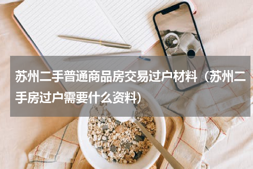 苏州二手普通商品房交易过户材料（苏州二手房过户需要什么资料）