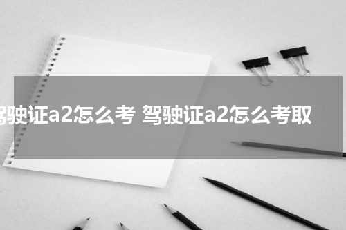 驾驶证a2怎么考 驾驶证a2怎么考取