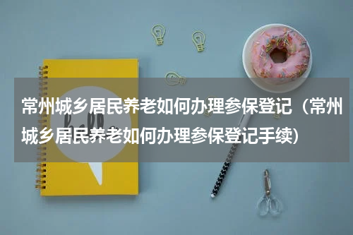 常州城乡居民养老如何办理参保登记（常州城乡居民养老如何办理参保登记手续）