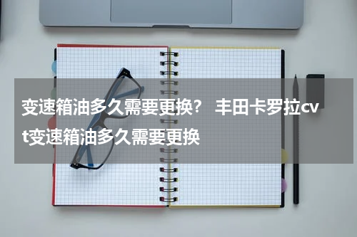 变速箱油多久需要更换？ 丰田卡罗拉cvt变速箱油多久需要更换