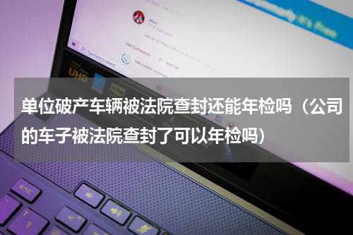 单位破产车辆被法院查封还能年检吗（公司的车子被法院查封了可以年检吗）