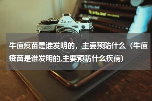 牛痘疫苗是谁发明的，主要预防什么（牛痘疫苗是谁发明的,主要预防什么疾病）