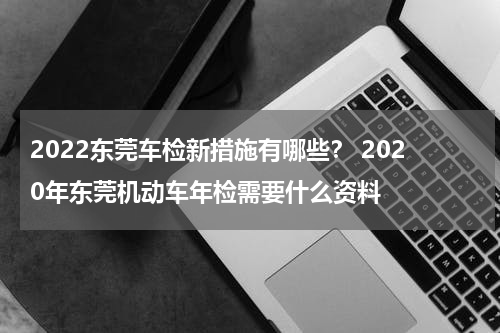 2022东莞车检新措施有哪些？ 2020年东莞机动车年检需要什么资料