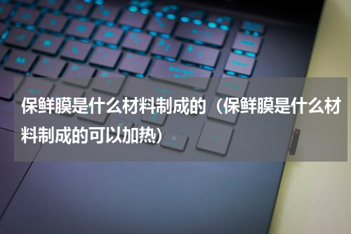 保鲜膜是什么材料制成的（保鲜膜是什么材料制成的可以加热）