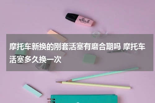 摩托车新换的刚套活塞有磨合期吗 摩托车活塞多久换一次