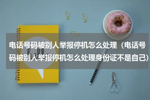 电话号码被别人举报停机怎么处理（电话号码被别人举报停机怎么处理身份证不是自己）