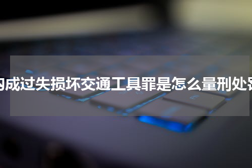 构成过失损坏交通工具罪是怎么量刑处罚