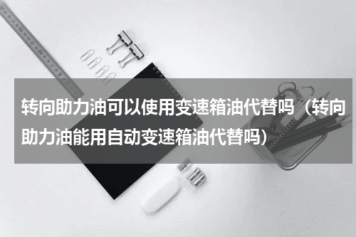 转向助力油可以使用变速箱油代替吗（转向助力油能用自动变速箱油代替吗）