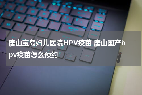 唐山宝岛妇儿医院HPV疫苗 唐山国产hpv疫苗怎么预约