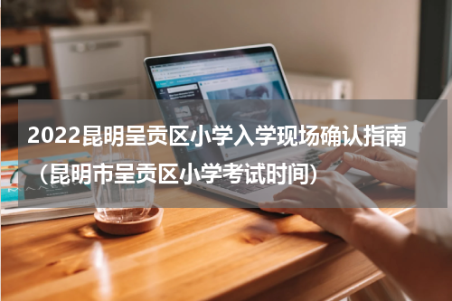 2022昆明呈贡区小学入学现场确认指南（昆明市呈贡区小学考试时间）
