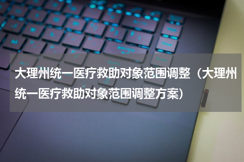 大理州统一医疗救助对象范围调整（大理州统一医疗救助对象范围调整方案）
