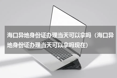 海口异地身份证办理当天可以拿吗（海口异地身份证办理当天可以拿吗现在）