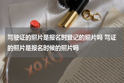 驾驶证的照片是报名时登记的照片吗 驾证的照片是报名时候的照片吗