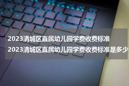 2023清城区直属幼儿园学费收费标准 2023清城区直属幼儿园学费收费标准是多少