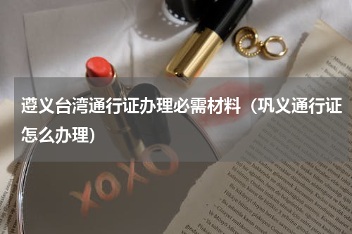 遵义台湾通行证办理必需材料（巩义通行证怎么办理）