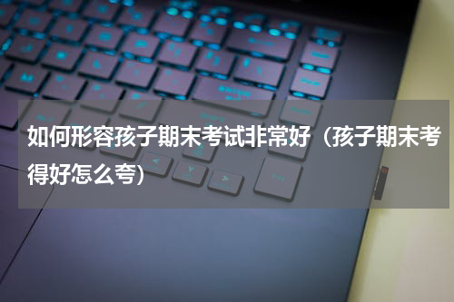 如何形容孩子期末考试非常好（孩子期末考得好怎么夸）