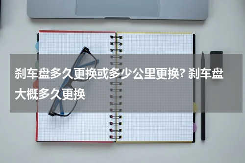 刹车盘多久更换或多少公里更换? 刹车盘大概多久更换