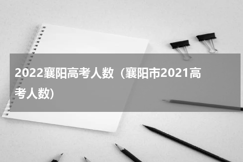 2022襄阳高考人数（襄阳市2021高考人数）