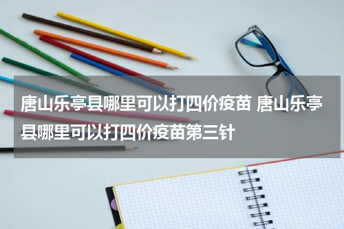 唐山乐亭县哪里可以打四价疫苗 唐山乐亭县哪里可以打四价疫苗第三针